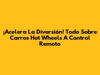 ¡Acelera La Diversión! Todo Sobre Carros Hot Wheels A Control Remoto