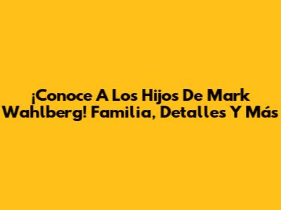 ¡Conoce A Los Hijos De Mark Wahlberg! Familia, Detalles Y Más