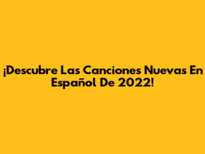 ¡Descubre Las Canciones Nuevas En Español De 2022!