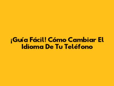¡Guía Fácil! Cómo Cambiar El Idioma De Tu Teléfono