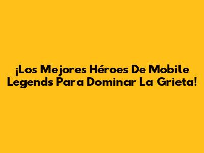 ¡Los Mejores Héroes De Mobile Legends Para Dominar La Grieta!