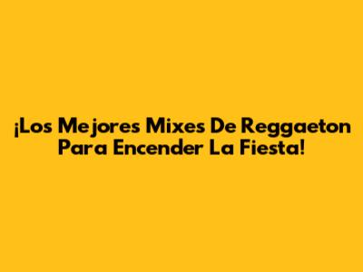¡Los Mejores Mixes De Reggaeton Para Encender La Fiesta!
