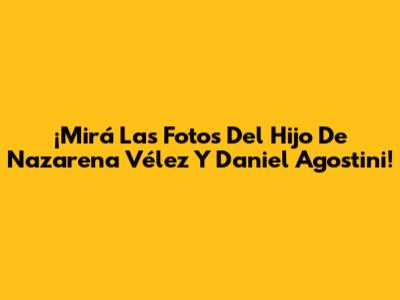 ¡Mirá Las Fotos Del Hijo De Nazarena Vélez Y Daniel Agostini!