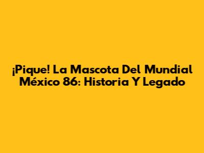 ¡Pique! La Mascota Del Mundial México 86: Historia Y Legado