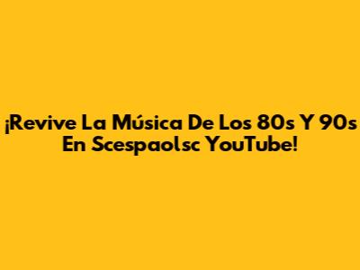 ¡Revive La Música De Los 80s Y 90s En Scespaolsc YouTube!