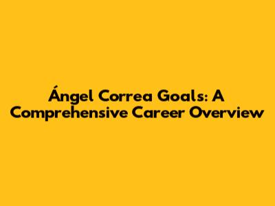 Ángel Correa Goals: A Comprehensive Career Overview