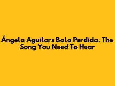 Ángela Aguilar's "Bala Perdida": The Song You Need To Hear