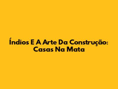Índios E A Arte Da Construção: Casas Na Mata