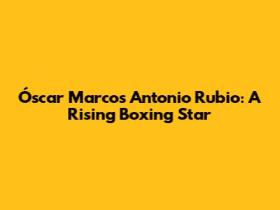 Óscar Marcos Antonio Rubio: A Rising Boxing Star