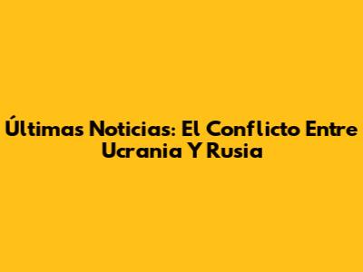 Últimas Noticias: El Conflicto Entre Ucrania Y Rusia