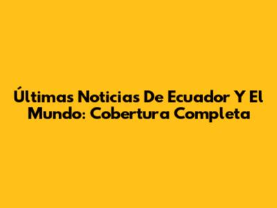 Últimas Noticias De Ecuador Y El Mundo: Cobertura Completa