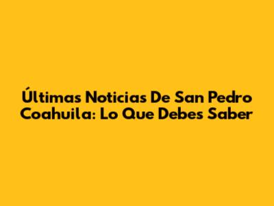 Últimas Noticias De San Pedro Coahuila: Lo Que Debes Saber