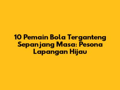 10 Pemain Bola Terganteng Sepanjang Masa: Pesona Lapangan Hijau