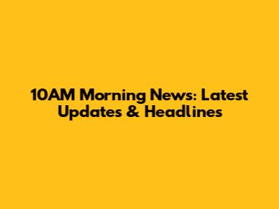 10AM Morning News: Latest Updates & Headlines