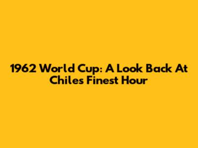 1962 World Cup: A Look Back At Chile's Finest Hour