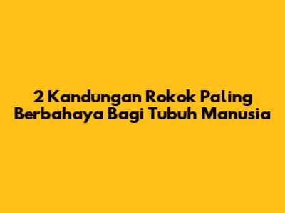 2 Kandungan Rokok Paling Berbahaya Bagi Tubuh Manusia
