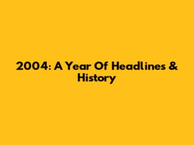 2004: A Year Of Headlines & History