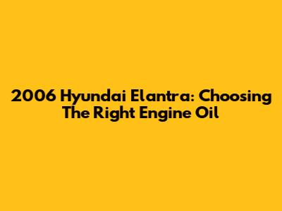 2006 Hyundai Elantra: Choosing The Right Engine Oil