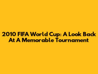 2010 FIFA World Cup: A Look Back At A Memorable Tournament