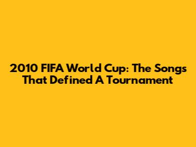 2010 FIFA World Cup: The Songs That Defined A Tournament