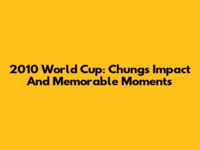 2010 World Cup: Chung's Impact And Memorable Moments