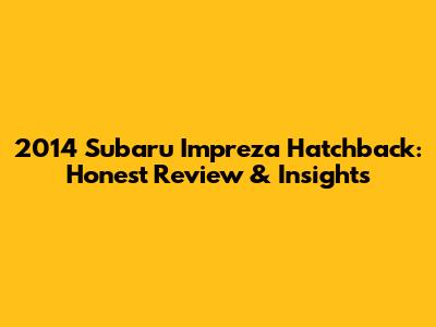 2014 Subaru Impreza Hatchback: Honest Review & Insights
