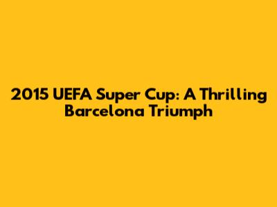 2015 UEFA Super Cup: A Thrilling Barcelona Triumph
