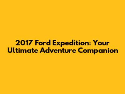 2017 Ford Expedition: Your Ultimate Adventure Companion