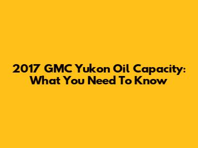 2017 GMC Yukon Oil Capacity: What You Need To Know