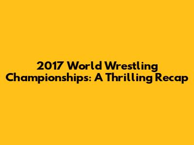 2017 World Wrestling Championships: A Thrilling Recap