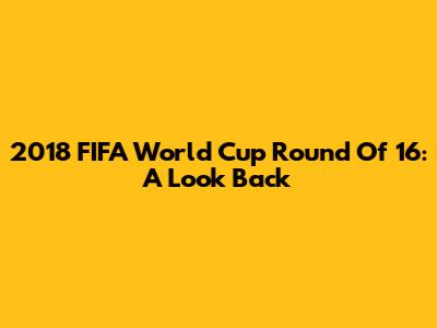 2018 FIFA World Cup Round Of 16: A Look Back