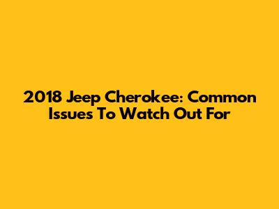 2018 Jeep Cherokee: Common Issues To Watch Out For
