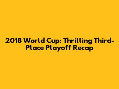 2018 World Cup: Thrilling Third-Place Playoff Recap