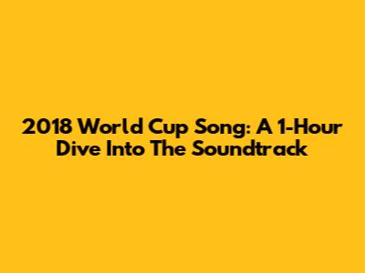 2018 World Cup Song: A 1-Hour Dive Into The Soundtrack