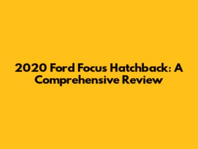 2020 Ford Focus Hatchback: A Comprehensive Review