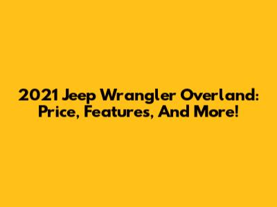 2021 Jeep Wrangler Overland: Price, Features, And More!