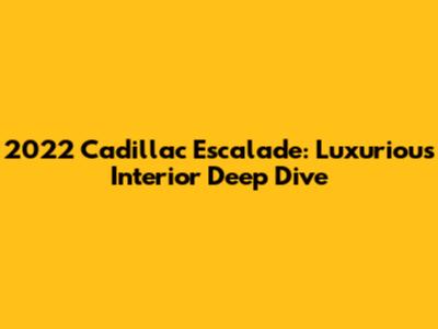 2022 Cadillac Escalade: Luxurious Interior Deep Dive