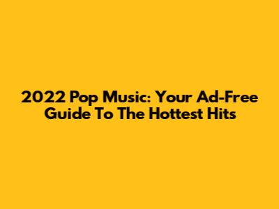2022 Pop Music: Your Ad-Free Guide To The Hottest Hits