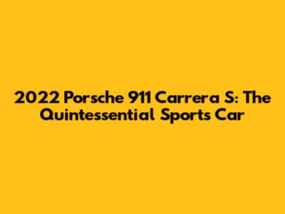 2022 Porsche 911 Carrera S: The Quintessential Sports Car