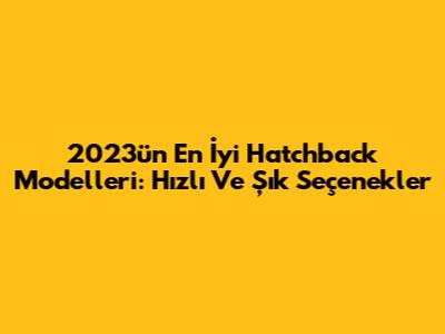 2023'ün En İyi Hatchback Modelleri: Hızlı Ve Şık Seçenekler