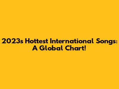 2023's Hottest International Songs: A Global Chart!