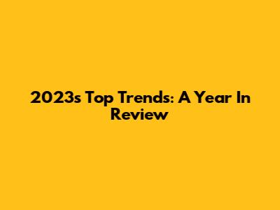 2023's Top Trends: A Year In Review