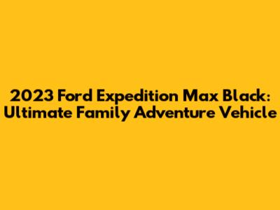 2023 Ford Expedition Max Black: Ultimate Family Adventure Vehicle