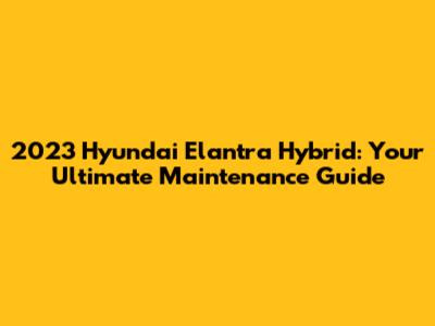 2023 Hyundai Elantra Hybrid: Your Ultimate Maintenance Guide