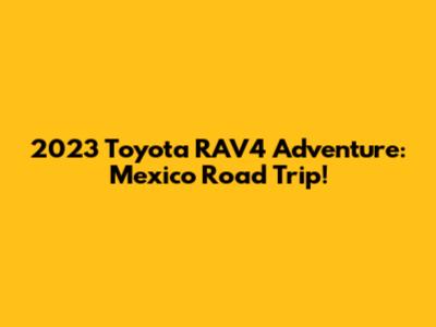 2023 Toyota RAV4 Adventure: Mexico Road Trip!