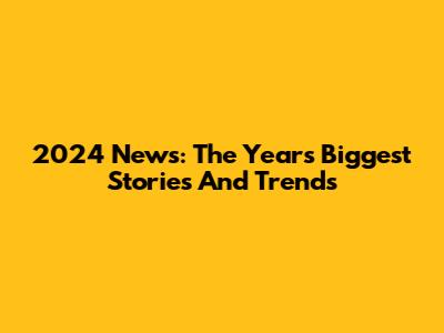 2024 News: The Year's Biggest Stories And Trends