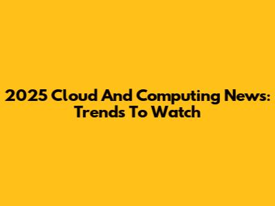 2025 Cloud And Computing News: Trends To Watch