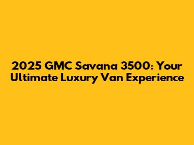 2025 GMC Savana 3500: Your Ultimate Luxury Van Experience