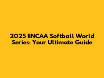 2025 IINCAA Softball World Series: Your Ultimate Guide