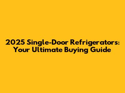 2025 Single-Door Refrigerators: Your Ultimate Buying Guide